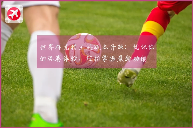 世界杯竞猜主站版本升级：优化你的观赛体验，轻松掌握最新功能