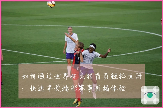 如何通过世界杯竞猜首页轻松注册,快速享受精彩赛事直播体验